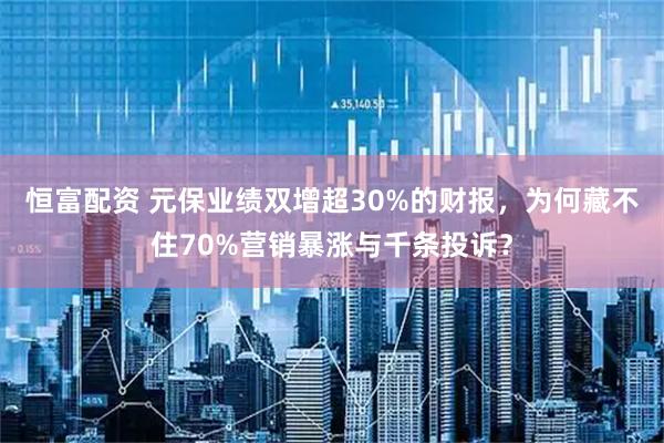恒富配资 元保业绩双增超30%的财报，为何藏不住70%营销暴涨与千条投诉？
